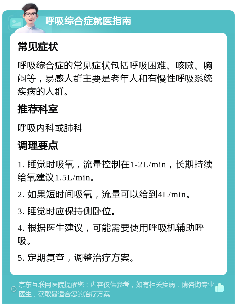 呼吸综合症就医指南 常见症状 呼吸综合症的常见症状包括呼吸困难、咳嗽、胸闷等，易感人群主要是老年人和有慢性呼吸系统疾病的人群。 推荐科室 呼吸内科或肺科 调理要点 1. 睡觉时吸氧，流量控制在1-2L/min，长期持续给氧建议1.5L/min。 2. 如果短时间吸氧，流量可以给到4L/min。 3. 睡觉时应保持侧卧位。 4. 根据医生建议，可能需要使用呼吸机辅助呼吸。 5. 定期复查，调整治疗方案。