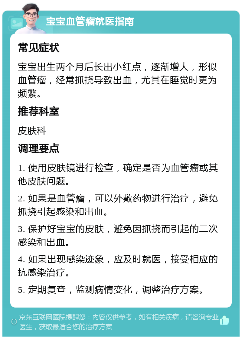 宝宝血管瘤就医指南 常见症状 宝宝出生两个月后长出小红点，逐渐增大，形似血管瘤，经常抓挠导致出血，尤其在睡觉时更为频繁。 推荐科室 皮肤科 调理要点 1. 使用皮肤镜进行检查，确定是否为血管瘤或其他皮肤问题。 2. 如果是血管瘤，可以外敷药物进行治疗，避免抓挠引起感染和出血。 3. 保护好宝宝的皮肤，避免因抓挠而引起的二次感染和出血。 4. 如果出现感染迹象，应及时就医，接受相应的抗感染治疗。 5. 定期复查，监测病情变化，调整治疗方案。