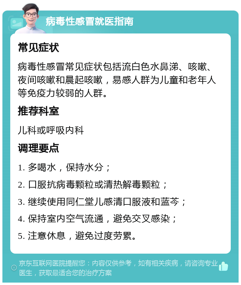 病毒性感冒就医指南 常见症状 病毒性感冒常见症状包括流白色水鼻涕、咳嗽、夜间咳嗽和晨起咳嗽，易感人群为儿童和老年人等免疫力较弱的人群。 推荐科室 儿科或呼吸内科 调理要点 1. 多喝水，保持水分； 2. 口服抗病毒颗粒或清热解毒颗粒； 3. 继续使用同仁堂儿感清口服液和蓝芩； 4. 保持室内空气流通，避免交叉感染； 5. 注意休息，避免过度劳累。