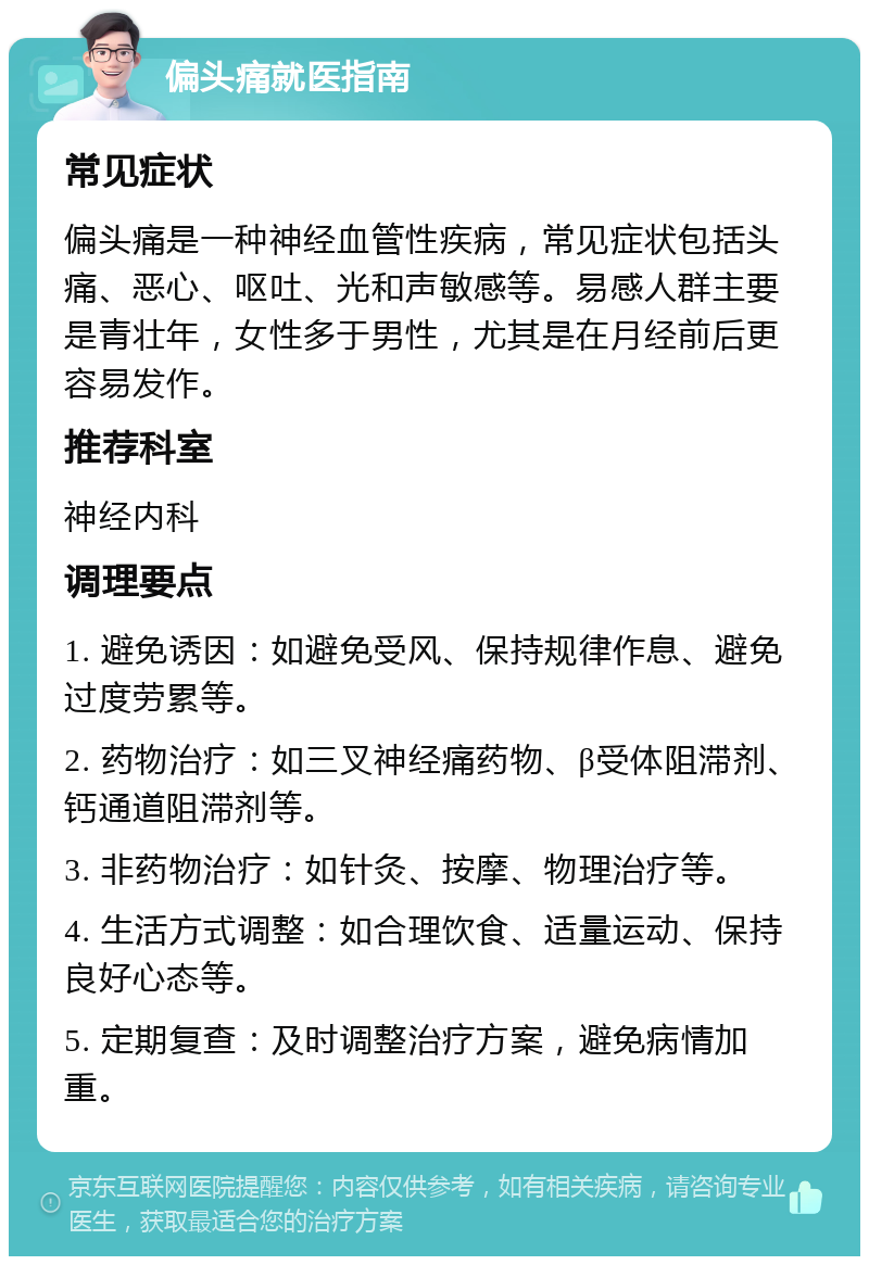 偏头痛就医指南 常见症状 偏头痛是一种神经血管性疾病，常见症状包括头痛、恶心、呕吐、光和声敏感等。易感人群主要是青壮年，女性多于男性，尤其是在月经前后更容易发作。 推荐科室 神经内科 调理要点 1. 避免诱因：如避免受风、保持规律作息、避免过度劳累等。 2. 药物治疗：如三叉神经痛药物、β受体阻滞剂、钙通道阻滞剂等。 3. 非药物治疗：如针灸、按摩、物理治疗等。 4. 生活方式调整：如合理饮食、适量运动、保持良好心态等。 5. 定期复查：及时调整治疗方案，避免病情加重。