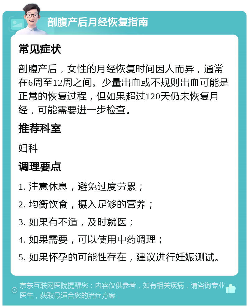 剖腹产后月经恢复指南 常见症状 剖腹产后，女性的月经恢复时间因人而异，通常在6周至12周之间。少量出血或不规则出血可能是正常的恢复过程，但如果超过120天仍未恢复月经，可能需要进一步检查。 推荐科室 妇科 调理要点 1. 注意休息，避免过度劳累； 2. 均衡饮食，摄入足够的营养； 3. 如果有不适，及时就医； 4. 如果需要，可以使用中药调理； 5. 如果怀孕的可能性存在，建议进行妊娠测试。