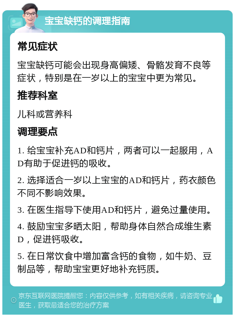 宝宝缺钙的调理指南 常见症状 宝宝缺钙可能会出现身高偏矮、骨骼发育不良等症状，特别是在一岁以上的宝宝中更为常见。 推荐科室 儿科或营养科 调理要点 1. 给宝宝补充AD和钙片，两者可以一起服用，AD有助于促进钙的吸收。 2. 选择适合一岁以上宝宝的AD和钙片，药衣颜色不同不影响效果。 3. 在医生指导下使用AD和钙片，避免过量使用。 4. 鼓励宝宝多晒太阳，帮助身体自然合成维生素D，促进钙吸收。 5. 在日常饮食中增加富含钙的食物，如牛奶、豆制品等，帮助宝宝更好地补充钙质。