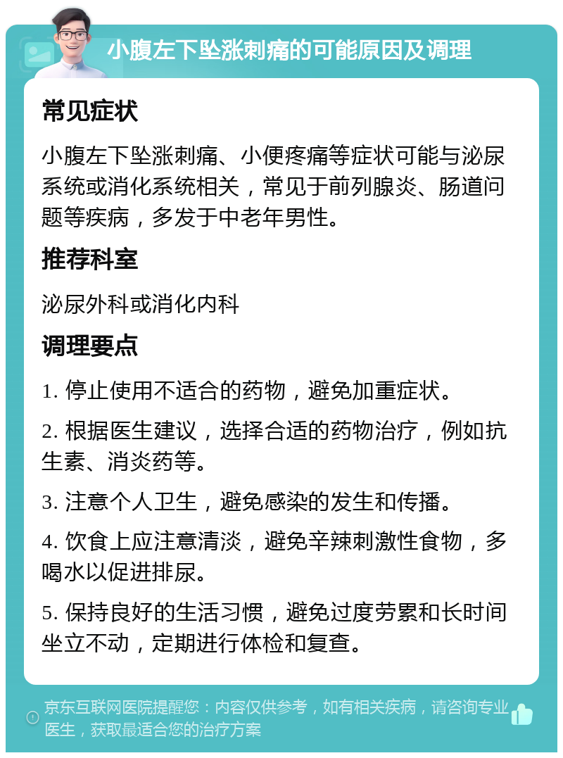 小腹左下坠涨刺痛的可能原因及调理 常见症状 小腹左下坠涨刺痛、小便疼痛等症状可能与泌尿系统或消化系统相关，常见于前列腺炎、肠道问题等疾病，多发于中老年男性。 推荐科室 泌尿外科或消化内科 调理要点 1. 停止使用不适合的药物，避免加重症状。 2. 根据医生建议，选择合适的药物治疗，例如抗生素、消炎药等。 3. 注意个人卫生，避免感染的发生和传播。 4. 饮食上应注意清淡，避免辛辣刺激性食物，多喝水以促进排尿。 5. 保持良好的生活习惯，避免过度劳累和长时间坐立不动，定期进行体检和复查。