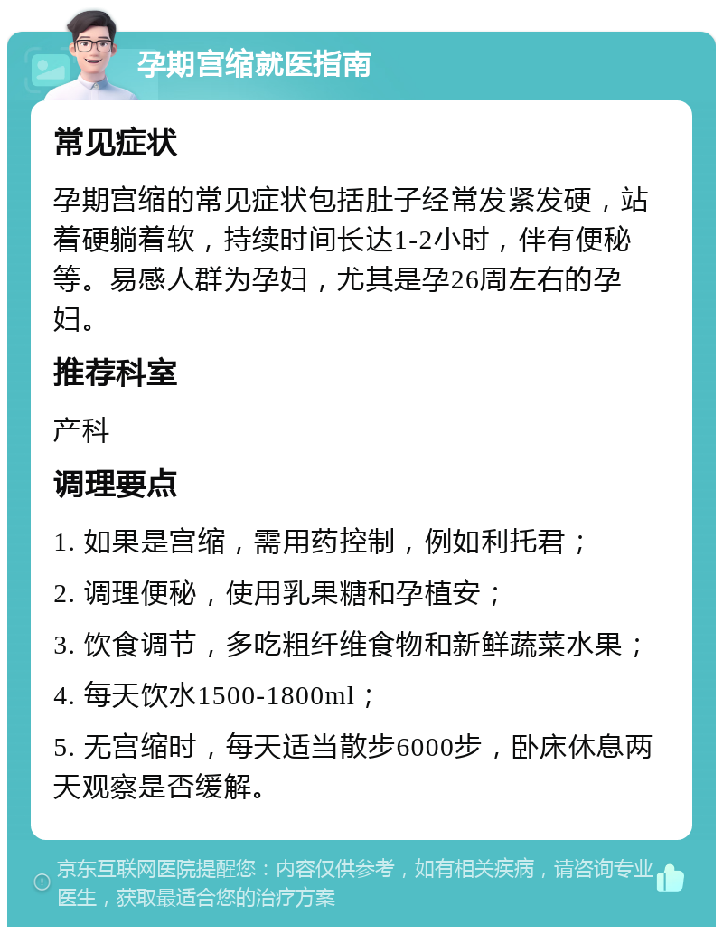 孕期宫缩就医指南 常见症状 孕期宫缩的常见症状包括肚子经常发紧发硬，站着硬躺着软，持续时间长达1-2小时，伴有便秘等。易感人群为孕妇，尤其是孕26周左右的孕妇。 推荐科室 产科 调理要点 1. 如果是宫缩，需用药控制，例如利托君； 2. 调理便秘，使用乳果糖和孕植安； 3. 饮食调节，多吃粗纤维食物和新鲜蔬菜水果； 4. 每天饮水1500-1800ml； 5. 无宫缩时，每天适当散步6000步，卧床休息两天观察是否缓解。