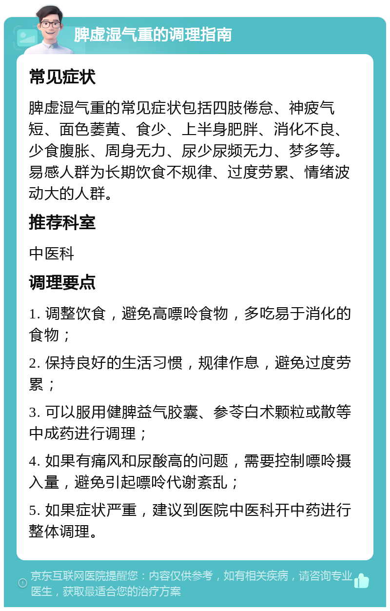 脾虚湿气重的调理指南 常见症状 脾虚湿气重的常见症状包括四肢倦怠、神疲气短、面色萎黄、食少、上半身肥胖、消化不良、少食腹胀、周身无力、尿少尿频无力、梦多等。易感人群为长期饮食不规律、过度劳累、情绪波动大的人群。 推荐科室 中医科 调理要点 1. 调整饮食，避免高嘌呤食物，多吃易于消化的食物； 2. 保持良好的生活习惯，规律作息，避免过度劳累； 3. 可以服用健脾益气胶囊、参苓白术颗粒或散等中成药进行调理； 4. 如果有痛风和尿酸高的问题，需要控制嘌呤摄入量，避免引起嘌呤代谢紊乱； 5. 如果症状严重，建议到医院中医科开中药进行整体调理。