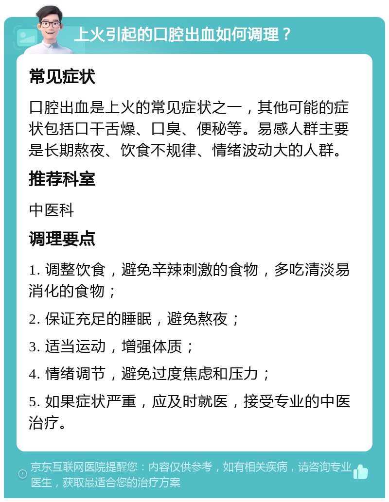 上火引起的口腔出血如何调理？ 常见症状 口腔出血是上火的常见症状之一，其他可能的症状包括口干舌燥、口臭、便秘等。易感人群主要是长期熬夜、饮食不规律、情绪波动大的人群。 推荐科室 中医科 调理要点 1. 调整饮食，避免辛辣刺激的食物，多吃清淡易消化的食物； 2. 保证充足的睡眠，避免熬夜； 3. 适当运动，增强体质； 4. 情绪调节，避免过度焦虑和压力； 5. 如果症状严重，应及时就医，接受专业的中医治疗。