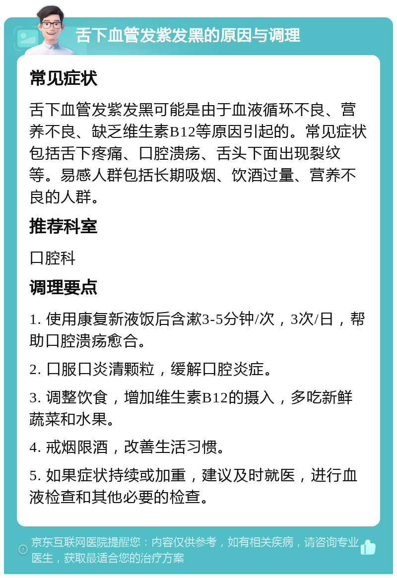 舌下血管发紫发黑的原因与调理 常见症状 舌下血管发紫发黑可能是由于血液循环不良、营养不良、缺乏维生素B12等原因引起的。常见症状包括舌下疼痛、口腔溃疡、舌头下面出现裂纹等。易感人群包括长期吸烟、饮酒过量、营养不良的人群。 推荐科室 口腔科 调理要点 1. 使用康复新液饭后含漱3-5分钟/次，3次/日，帮助口腔溃疡愈合。 2. 口服口炎清颗粒，缓解口腔炎症。 3. 调整饮食，增加维生素B12的摄入，多吃新鲜蔬菜和水果。 4. 戒烟限酒，改善生活习惯。 5. 如果症状持续或加重，建议及时就医，进行血液检查和其他必要的检查。