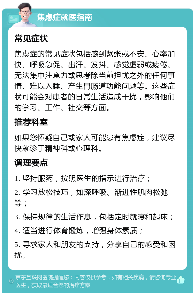 焦虑症就医指南 常见症状 焦虑症的常见症状包括感到紧张或不安、心率加快、呼吸急促、出汗、发抖、感觉虚弱或疲倦、无法集中注意力或思考除当前担忧之外的任何事情、难以入睡、产生胃肠道功能问题等。这些症状可能会对患者的日常生活造成干扰，影响他们的学习、工作、社交等方面。 推荐科室 如果您怀疑自己或家人可能患有焦虑症，建议尽快就诊于精神科或心理科。 调理要点 1. 坚持服药，按照医生的指示进行治疗； 2. 学习放松技巧，如深呼吸、渐进性肌肉松弛等； 3. 保持规律的生活作息，包括定时就寝和起床； 4. 适当进行体育锻炼，增强身体素质； 5. 寻求家人和朋友的支持，分享自己的感受和困扰。