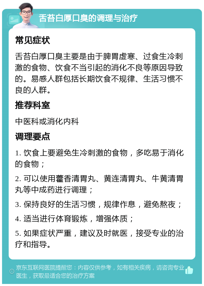 舌苔白厚口臭的调理与治疗 常见症状 舌苔白厚口臭主要是由于脾胃虚寒、过食生冷刺激的食物、饮食不当引起的消化不良等原因导致的。易感人群包括长期饮食不规律、生活习惯不良的人群。 推荐科室 中医科或消化内科 调理要点 1. 饮食上要避免生冷刺激的食物，多吃易于消化的食物； 2. 可以使用藿香清胃丸、黄连清胃丸、牛黄清胃丸等中成药进行调理； 3. 保持良好的生活习惯，规律作息，避免熬夜； 4. 适当进行体育锻炼，增强体质； 5. 如果症状严重，建议及时就医，接受专业的治疗和指导。