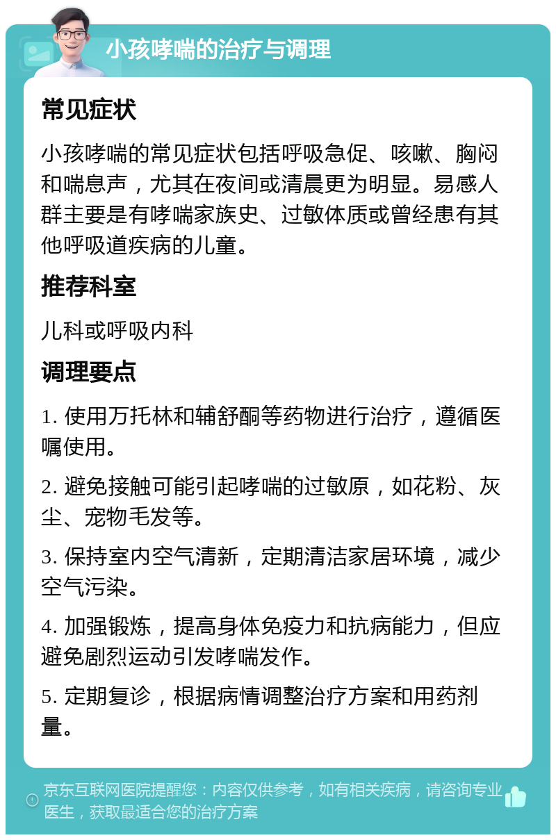 小孩哮喘的治疗与调理 常见症状 小孩哮喘的常见症状包括呼吸急促、咳嗽、胸闷和喘息声，尤其在夜间或清晨更为明显。易感人群主要是有哮喘家族史、过敏体质或曾经患有其他呼吸道疾病的儿童。 推荐科室 儿科或呼吸内科 调理要点 1. 使用万托林和辅舒酮等药物进行治疗，遵循医嘱使用。 2. 避免接触可能引起哮喘的过敏原，如花粉、灰尘、宠物毛发等。 3. 保持室内空气清新，定期清洁家居环境，减少空气污染。 4. 加强锻炼，提高身体免疫力和抗病能力，但应避免剧烈运动引发哮喘发作。 5. 定期复诊，根据病情调整治疗方案和用药剂量。