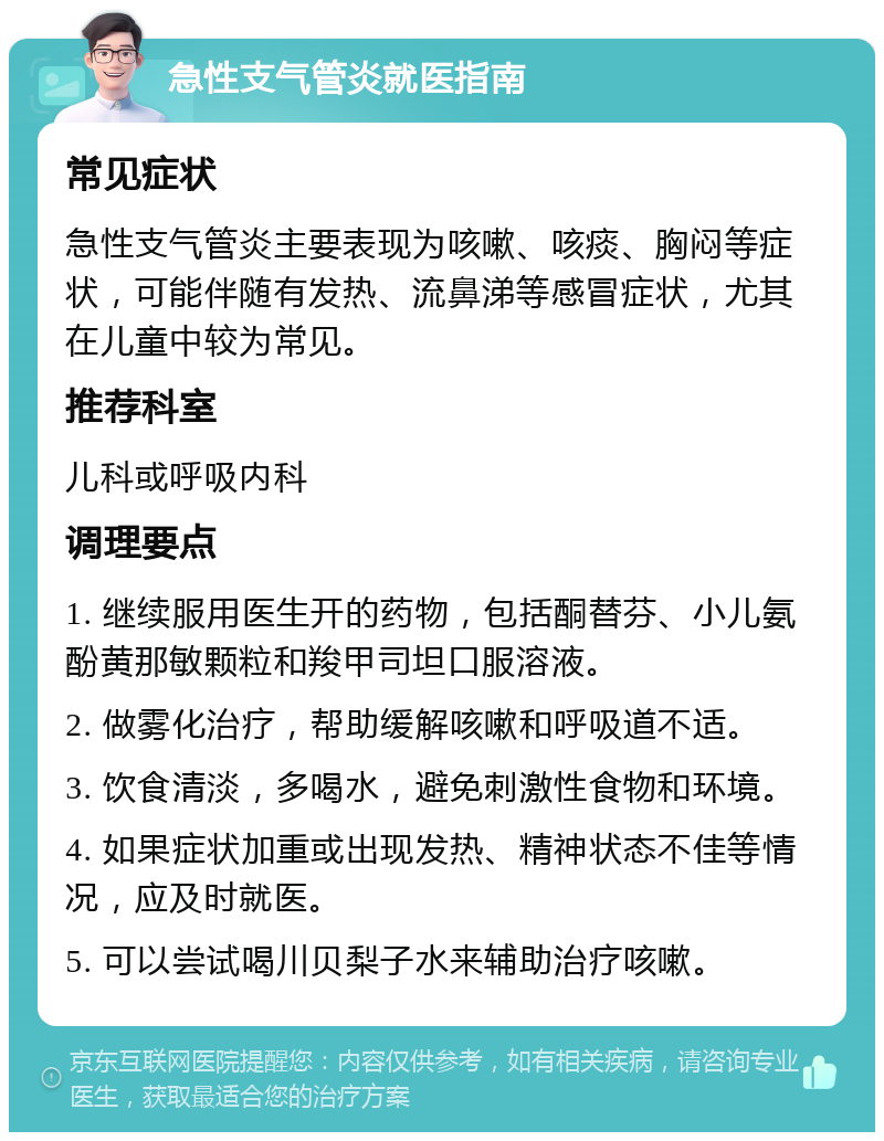 急性支气管炎就医指南 常见症状 急性支气管炎主要表现为咳嗽、咳痰、胸闷等症状，可能伴随有发热、流鼻涕等感冒症状，尤其在儿童中较为常见。 推荐科室 儿科或呼吸内科 调理要点 1. 继续服用医生开的药物，包括酮替芬、小儿氨酚黄那敏颗粒和羧甲司坦口服溶液。 2. 做雾化治疗，帮助缓解咳嗽和呼吸道不适。 3. 饮食清淡，多喝水，避免刺激性食物和环境。 4. 如果症状加重或出现发热、精神状态不佳等情况，应及时就医。 5. 可以尝试喝川贝梨子水来辅助治疗咳嗽。