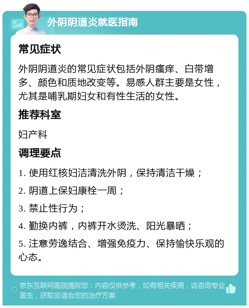 外阴阴道炎就医指南 常见症状 外阴阴道炎的常见症状包括外阴瘙痒、白带增多、颜色和质地改变等。易感人群主要是女性，尤其是哺乳期妇女和有性生活的女性。 推荐科室 妇产科 调理要点 1. 使用红核妇洁清洗外阴，保持清洁干燥； 2. 阴道上保妇康栓一周； 3. 禁止性行为； 4. 勤换内裤，内裤开水烫洗、阳光暴晒； 5. 注意劳逸结合、增强免疫力、保持愉快乐观的心态。