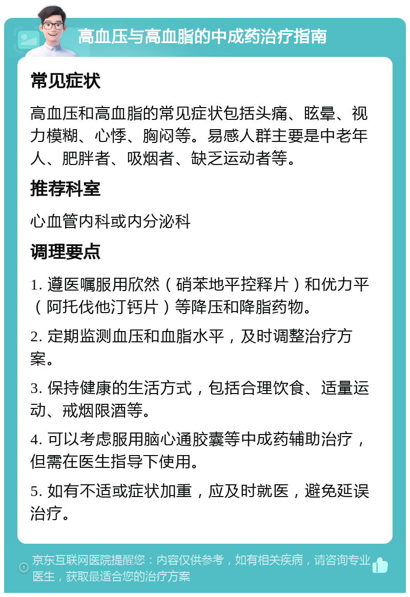 高血压与高血脂的中成药治疗指南 常见症状 高血压和高血脂的常见症状包括头痛、眩晕、视力模糊、心悸、胸闷等。易感人群主要是中老年人、肥胖者、吸烟者、缺乏运动者等。 推荐科室 心血管内科或内分泌科 调理要点 1. 遵医嘱服用欣然（硝苯地平控释片）和优力平（阿托伐他汀钙片）等降压和降脂药物。 2. 定期监测血压和血脂水平，及时调整治疗方案。 3. 保持健康的生活方式，包括合理饮食、适量运动、戒烟限酒等。 4. 可以考虑服用脑心通胶囊等中成药辅助治疗，但需在医生指导下使用。 5. 如有不适或症状加重，应及时就医，避免延误治疗。