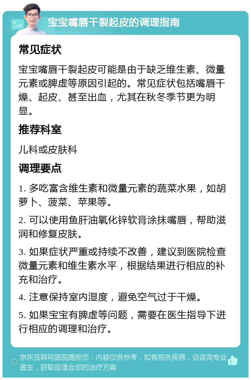 宝宝嘴唇干裂起皮的调理指南 常见症状 宝宝嘴唇干裂起皮可能是由于缺乏维生素、微量元素或脾虚等原因引起的。常见症状包括嘴唇干燥、起皮、甚至出血，尤其在秋冬季节更为明显。 推荐科室 儿科或皮肤科 调理要点 1. 多吃富含维生素和微量元素的蔬菜水果，如胡萝卜、菠菜、苹果等。 2. 可以使用鱼肝油氧化锌软膏涂抹嘴唇，帮助滋润和修复皮肤。 3. 如果症状严重或持续不改善，建议到医院检查微量元素和维生素水平，根据结果进行相应的补充和治疗。 4. 注意保持室内湿度，避免空气过于干燥。 5. 如果宝宝有脾虚等问题，需要在医生指导下进行相应的调理和治疗。