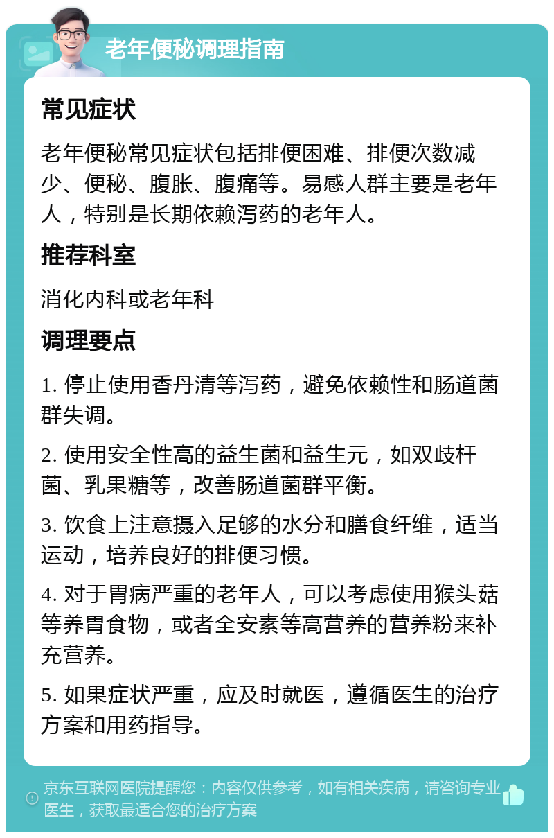 老年便秘调理指南 常见症状 老年便秘常见症状包括排便困难、排便次数减少、便秘、腹胀、腹痛等。易感人群主要是老年人，特别是长期依赖泻药的老年人。 推荐科室 消化内科或老年科 调理要点 1. 停止使用香丹清等泻药，避免依赖性和肠道菌群失调。 2. 使用安全性高的益生菌和益生元，如双歧杆菌、乳果糖等，改善肠道菌群平衡。 3. 饮食上注意摄入足够的水分和膳食纤维，适当运动，培养良好的排便习惯。 4. 对于胃病严重的老年人，可以考虑使用猴头菇等养胃食物，或者全安素等高营养的营养粉来补充营养。 5. 如果症状严重，应及时就医，遵循医生的治疗方案和用药指导。