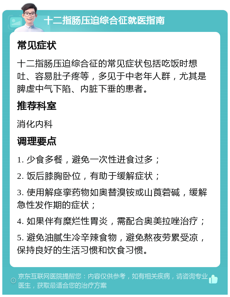 十二指肠压迫综合征就医指南 常见症状 十二指肠压迫综合征的常见症状包括吃饭时想吐、容易肚子疼等，多见于中老年人群，尤其是脾虚中气下陷、内脏下垂的患者。 推荐科室 消化内科 调理要点 1. 少食多餐，避免一次性进食过多； 2. 饭后膝胸卧位，有助于缓解症状； 3. 使用解痉挛药物如奥替溴铵或山莨菪碱，缓解急性发作期的症状； 4. 如果伴有糜烂性胃炎，需配合奥美拉唑治疗； 5. 避免油腻生冷辛辣食物，避免熬夜劳累受凉，保持良好的生活习惯和饮食习惯。