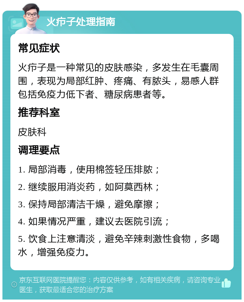 火疖子处理指南 常见症状 火疖子是一种常见的皮肤感染，多发生在毛囊周围，表现为局部红肿、疼痛、有脓头，易感人群包括免疫力低下者、糖尿病患者等。 推荐科室 皮肤科 调理要点 1. 局部消毒，使用棉签轻压排脓； 2. 继续服用消炎药，如阿莫西林； 3. 保持局部清洁干燥，避免摩擦； 4. 如果情况严重，建议去医院引流； 5. 饮食上注意清淡，避免辛辣刺激性食物，多喝水，增强免疫力。