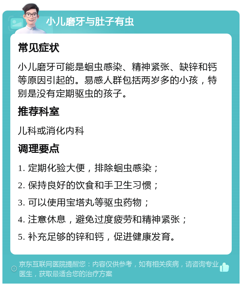 小儿磨牙与肚子有虫 常见症状 小儿磨牙可能是蛔虫感染、精神紧张、缺锌和钙等原因引起的。易感人群包括两岁多的小孩，特别是没有定期驱虫的孩子。 推荐科室 儿科或消化内科 调理要点 1. 定期化验大便，排除蛔虫感染； 2. 保持良好的饮食和手卫生习惯； 3. 可以使用宝塔丸等驱虫药物； 4. 注意休息，避免过度疲劳和精神紧张； 5. 补充足够的锌和钙，促进健康发育。