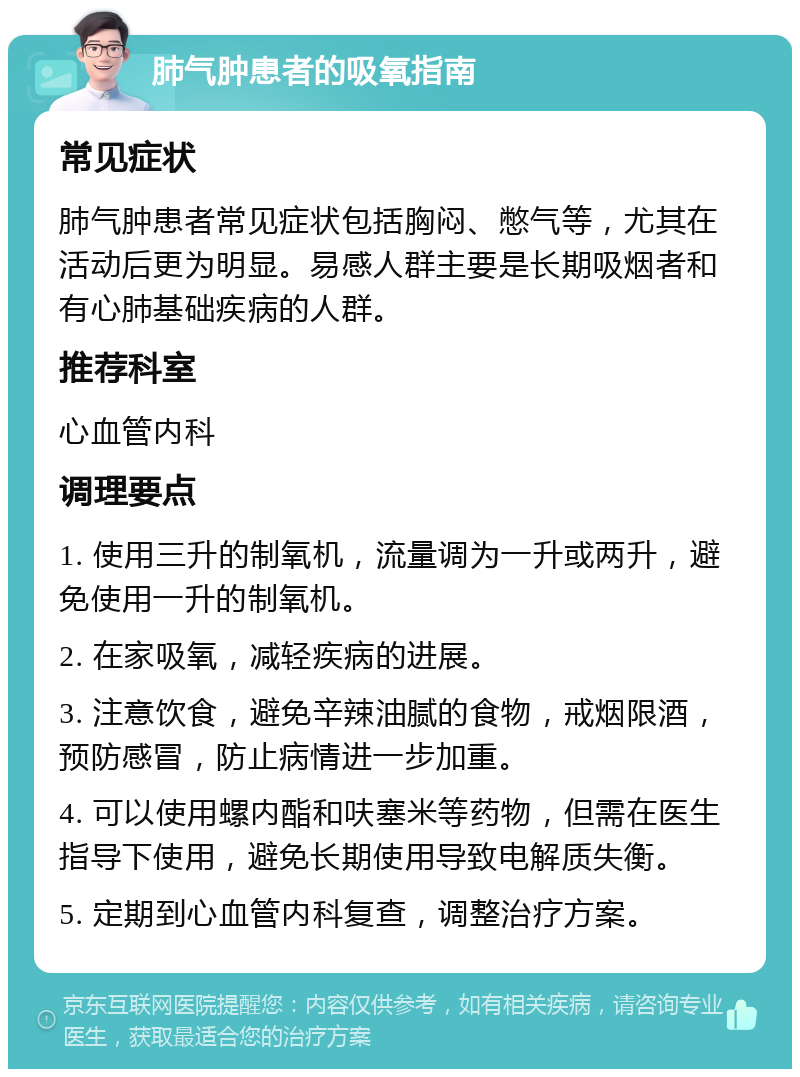 肺气肿患者的吸氧指南 常见症状 肺气肿患者常见症状包括胸闷、憋气等，尤其在活动后更为明显。易感人群主要是长期吸烟者和有心肺基础疾病的人群。 推荐科室 心血管内科 调理要点 1. 使用三升的制氧机，流量调为一升或两升，避免使用一升的制氧机。 2. 在家吸氧，减轻疾病的进展。 3. 注意饮食，避免辛辣油腻的食物，戒烟限酒，预防感冒，防止病情进一步加重。 4. 可以使用螺内酯和呋塞米等药物，但需在医生指导下使用，避免长期使用导致电解质失衡。 5. 定期到心血管内科复查，调整治疗方案。