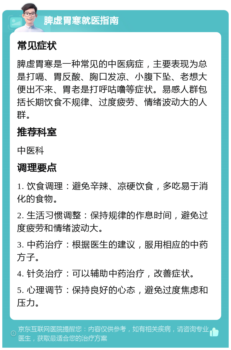 脾虚胃寒就医指南 常见症状 脾虚胃寒是一种常见的中医病症，主要表现为总是打嗝、胃反酸、胸口发凉、小腹下坠、老想大便出不来、胃老是打呼咕噜等症状。易感人群包括长期饮食不规律、过度疲劳、情绪波动大的人群。 推荐科室 中医科 调理要点 1. 饮食调理：避免辛辣、凉硬饮食，多吃易于消化的食物。 2. 生活习惯调整：保持规律的作息时间，避免过度疲劳和情绪波动大。 3. 中药治疗：根据医生的建议，服用相应的中药方子。 4. 针灸治疗：可以辅助中药治疗，改善症状。 5. 心理调节：保持良好的心态，避免过度焦虑和压力。