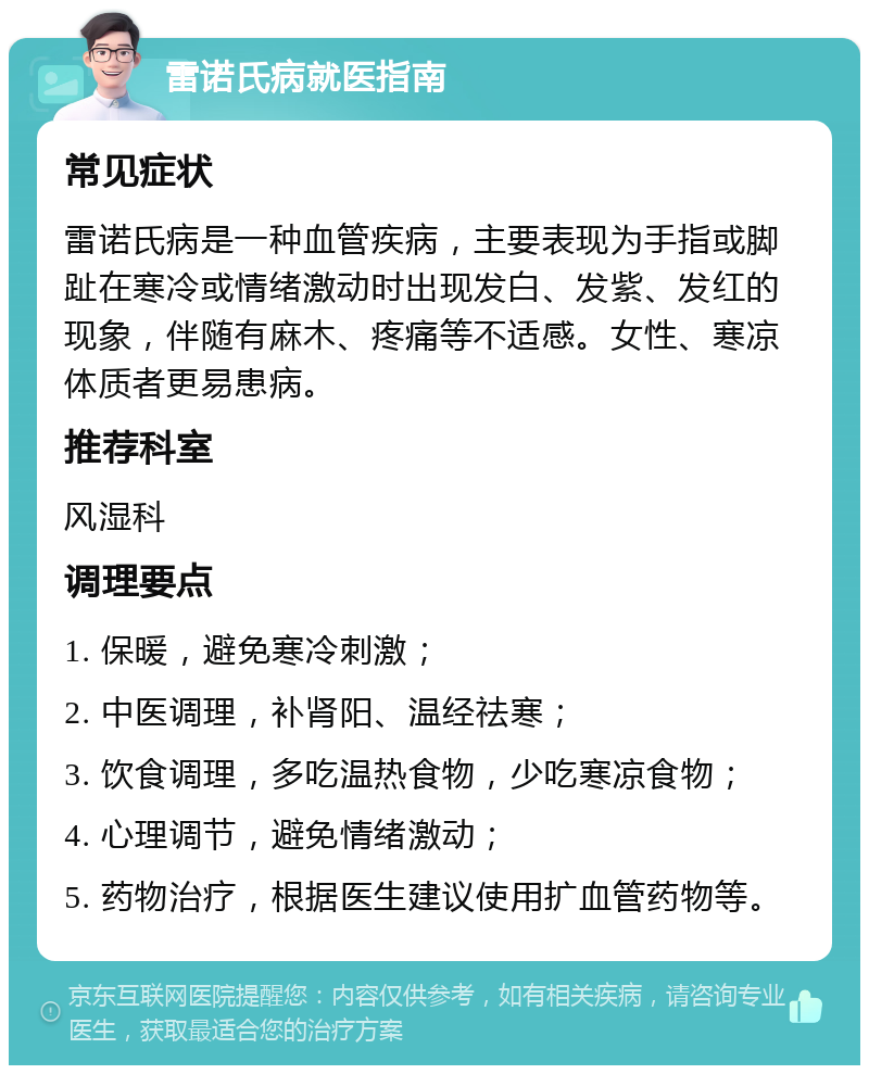 雷诺氏病就医指南 常见症状 雷诺氏病是一种血管疾病，主要表现为手指或脚趾在寒冷或情绪激动时出现发白、发紫、发红的现象，伴随有麻木、疼痛等不适感。女性、寒凉体质者更易患病。 推荐科室 风湿科 调理要点 1. 保暖，避免寒冷刺激； 2. 中医调理，补肾阳、温经祛寒； 3. 饮食调理，多吃温热食物，少吃寒凉食物； 4. 心理调节，避免情绪激动； 5. 药物治疗，根据医生建议使用扩血管药物等。