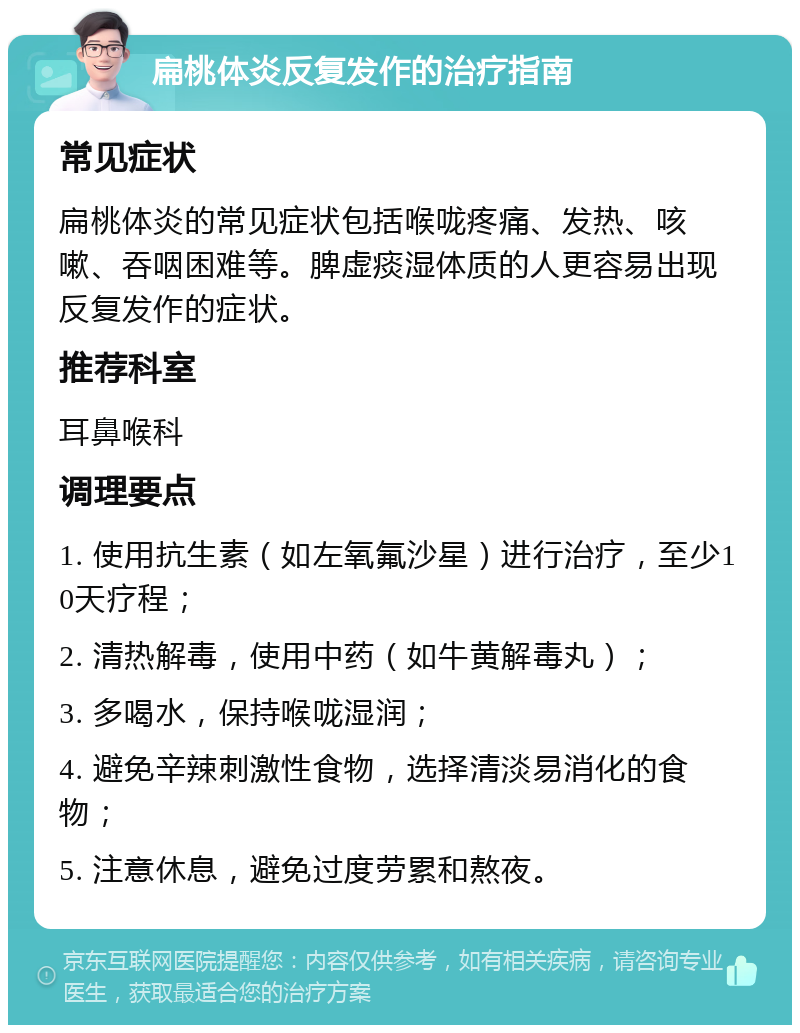 扁桃体炎反复发作的治疗指南 常见症状 扁桃体炎的常见症状包括喉咙疼痛、发热、咳嗽、吞咽困难等。脾虚痰湿体质的人更容易出现反复发作的症状。 推荐科室 耳鼻喉科 调理要点 1. 使用抗生素（如左氧氟沙星）进行治疗，至少10天疗程； 2. 清热解毒，使用中药（如牛黄解毒丸）； 3. 多喝水，保持喉咙湿润； 4. 避免辛辣刺激性食物，选择清淡易消化的食物； 5. 注意休息，避免过度劳累和熬夜。