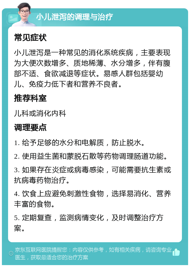 小儿泄泻的调理与治疗 常见症状 小儿泄泻是一种常见的消化系统疾病，主要表现为大便次数增多、质地稀薄、水分增多，伴有腹部不适、食欲减退等症状。易感人群包括婴幼儿、免疫力低下者和营养不良者。 推荐科室 儿科或消化内科 调理要点 1. 给予足够的水分和电解质，防止脱水。 2. 使用益生菌和蒙脱石散等药物调理肠道功能。 3. 如果存在炎症或病毒感染，可能需要抗生素或抗病毒药物治疗。 4. 饮食上应避免刺激性食物，选择易消化、营养丰富的食物。 5. 定期复查，监测病情变化，及时调整治疗方案。