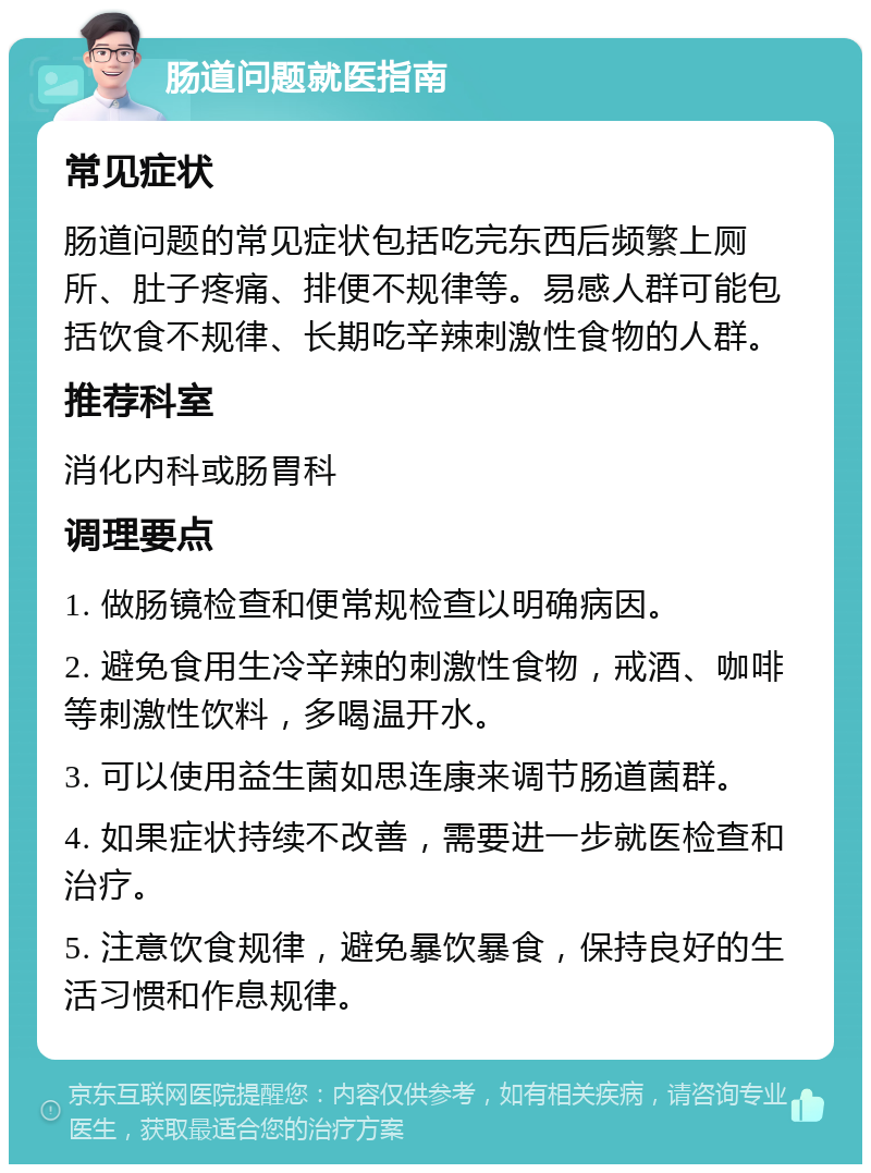 肠道问题就医指南 常见症状 肠道问题的常见症状包括吃完东西后频繁上厕所、肚子疼痛、排便不规律等。易感人群可能包括饮食不规律、长期吃辛辣刺激性食物的人群。 推荐科室 消化内科或肠胃科 调理要点 1. 做肠镜检查和便常规检查以明确病因。 2. 避免食用生冷辛辣的刺激性食物，戒酒、咖啡等刺激性饮料，多喝温开水。 3. 可以使用益生菌如思连康来调节肠道菌群。 4. 如果症状持续不改善，需要进一步就医检查和治疗。 5. 注意饮食规律，避免暴饮暴食，保持良好的生活习惯和作息规律。