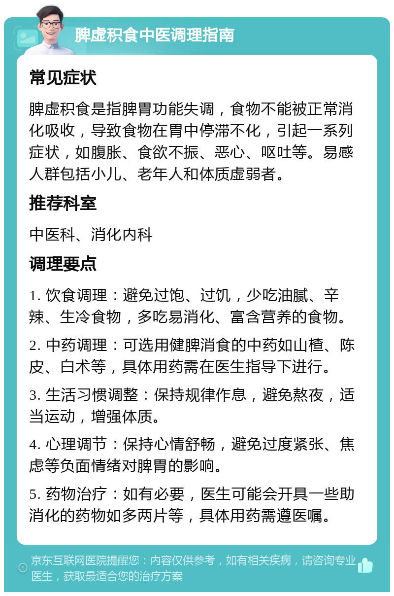 脾虚积食中医调理指南 常见症状 脾虚积食是指脾胃功能失调，食物不能被正常消化吸收，导致食物在胃中停滞不化，引起一系列症状，如腹胀、食欲不振、恶心、呕吐等。易感人群包括小儿、老年人和体质虚弱者。 推荐科室 中医科、消化内科 调理要点 1. 饮食调理：避免过饱、过饥，少吃油腻、辛辣、生冷食物，多吃易消化、富含营养的食物。 2. 中药调理：可选用健脾消食的中药如山楂、陈皮、白术等，具体用药需在医生指导下进行。 3. 生活习惯调整：保持规律作息，避免熬夜，适当运动，增强体质。 4. 心理调节：保持心情舒畅，避免过度紧张、焦虑等负面情绪对脾胃的影响。 5. 药物治疗：如有必要，医生可能会开具一些助消化的药物如多两片等，具体用药需遵医嘱。