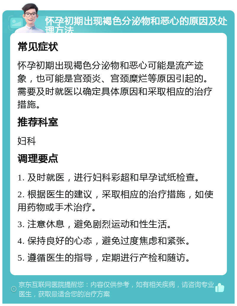 怀孕初期出现褐色分泌物和恶心的原因及处理方法 常见症状 怀孕初期出现褐色分泌物和恶心可能是流产迹象，也可能是宫颈炎、宫颈糜烂等原因引起的。需要及时就医以确定具体原因和采取相应的治疗措施。 推荐科室 妇科 调理要点 1. 及时就医，进行妇科彩超和早孕试纸检查。 2. 根据医生的建议，采取相应的治疗措施，如使用药物或手术治疗。 3. 注意休息，避免剧烈运动和性生活。 4. 保持良好的心态，避免过度焦虑和紧张。 5. 遵循医生的指导，定期进行产检和随访。