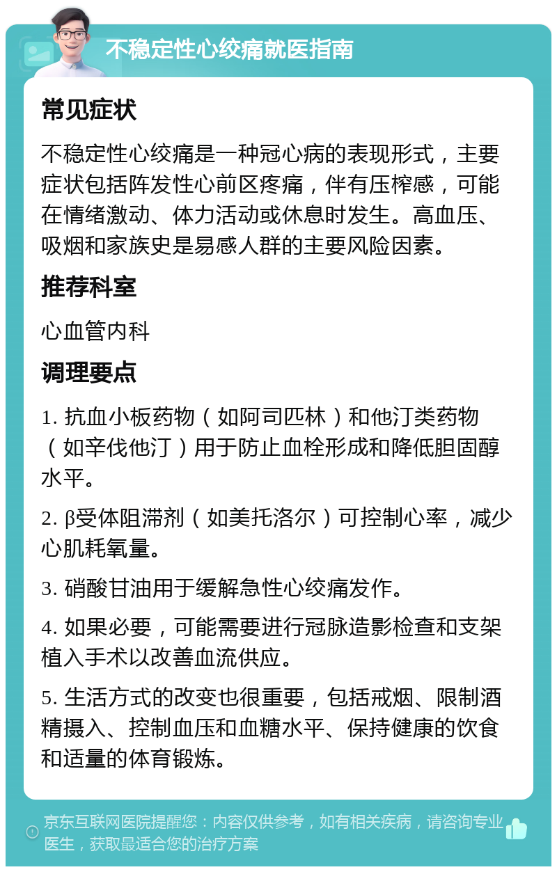 不稳定性心绞痛就医指南 常见症状 不稳定性心绞痛是一种冠心病的表现形式，主要症状包括阵发性心前区疼痛，伴有压榨感，可能在情绪激动、体力活动或休息时发生。高血压、吸烟和家族史是易感人群的主要风险因素。 推荐科室 心血管内科 调理要点 1. 抗血小板药物（如阿司匹林）和他汀类药物（如辛伐他汀）用于防止血栓形成和降低胆固醇水平。 2. β受体阻滞剂（如美托洛尔）可控制心率，减少心肌耗氧量。 3. 硝酸甘油用于缓解急性心绞痛发作。 4. 如果必要，可能需要进行冠脉造影检查和支架植入手术以改善血流供应。 5. 生活方式的改变也很重要，包括戒烟、限制酒精摄入、控制血压和血糖水平、保持健康的饮食和适量的体育锻炼。