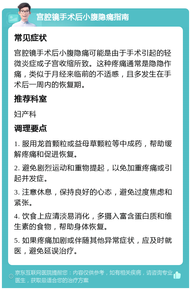 宫腔镜手术后小腹隐痛指南 常见症状 宫腔镜手术后小腹隐痛可能是由于手术引起的轻微炎症或子宫收缩所致。这种疼痛通常是隐隐作痛，类似于月经来临前的不适感，且多发生在手术后一周内的恢复期。 推荐科室 妇产科 调理要点 1. 服用龙首颗粒或益母草颗粒等中成药，帮助缓解疼痛和促进恢复。 2. 避免剧烈运动和重物提起，以免加重疼痛或引起并发症。 3. 注意休息，保持良好的心态，避免过度焦虑和紧张。 4. 饮食上应清淡易消化，多摄入富含蛋白质和维生素的食物，帮助身体恢复。 5. 如果疼痛加剧或伴随其他异常症状，应及时就医，避免延误治疗。