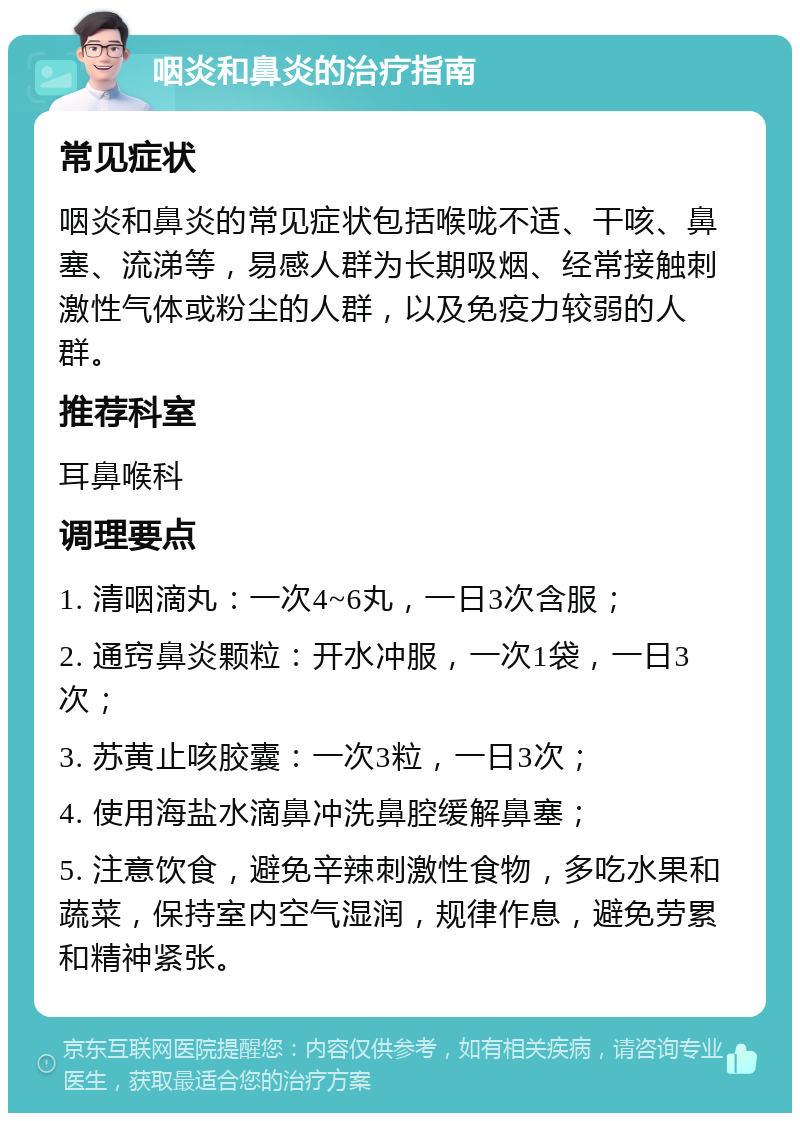 咽炎和鼻炎的治疗指南 常见症状 咽炎和鼻炎的常见症状包括喉咙不适、干咳、鼻塞、流涕等，易感人群为长期吸烟、经常接触刺激性气体或粉尘的人群，以及免疫力较弱的人群。 推荐科室 耳鼻喉科 调理要点 1. 清咽滴丸：一次4~6丸，一日3次含服； 2. 通窍鼻炎颗粒：开水冲服，一次1袋，一日3次； 3. 苏黄止咳胶囊：一次3粒，一日3次； 4. 使用海盐水滴鼻冲洗鼻腔缓解鼻塞； 5. 注意饮食，避免辛辣刺激性食物，多吃水果和蔬菜，保持室内空气湿润，规律作息，避免劳累和精神紧张。