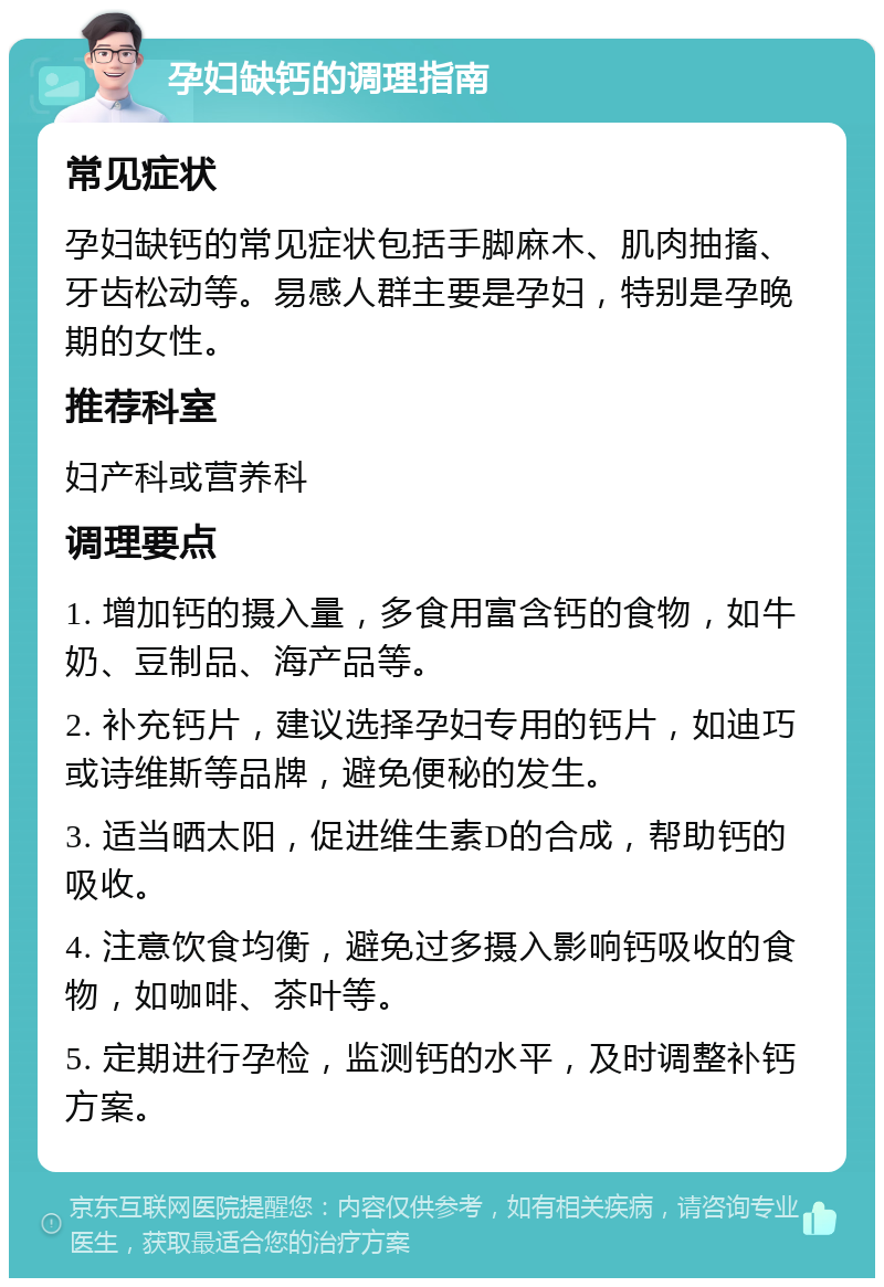 孕妇缺钙的调理指南 常见症状 孕妇缺钙的常见症状包括手脚麻木、肌肉抽搐、牙齿松动等。易感人群主要是孕妇，特别是孕晚期的女性。 推荐科室 妇产科或营养科 调理要点 1. 增加钙的摄入量，多食用富含钙的食物，如牛奶、豆制品、海产品等。 2. 补充钙片，建议选择孕妇专用的钙片，如迪巧或诗维斯等品牌，避免便秘的发生。 3. 适当晒太阳，促进维生素D的合成，帮助钙的吸收。 4. 注意饮食均衡，避免过多摄入影响钙吸收的食物，如咖啡、茶叶等。 5. 定期进行孕检，监测钙的水平，及时调整补钙方案。