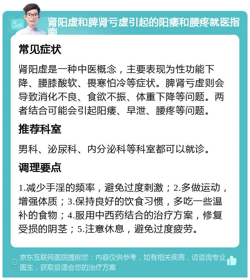 肾阳虚和脾肾亏虚引起的阳痿和腰疼就医指南 常见症状 肾阳虚是一种中医概念，主要表现为性功能下降、腰膝酸软、畏寒怕冷等症状。脾肾亏虚则会导致消化不良、食欲不振、体重下降等问题。两者结合可能会引起阳痿、早泄、腰疼等问题。 推荐科室 男科、泌尿科、内分泌科等科室都可以就诊。 调理要点 1.减少手淫的频率，避免过度刺激；2.多做运动，增强体质；3.保持良好的饮食习惯，多吃一些温补的食物；4.服用中西药结合的治疗方案，修复受损的阴茎；5.注意休息，避免过度疲劳。