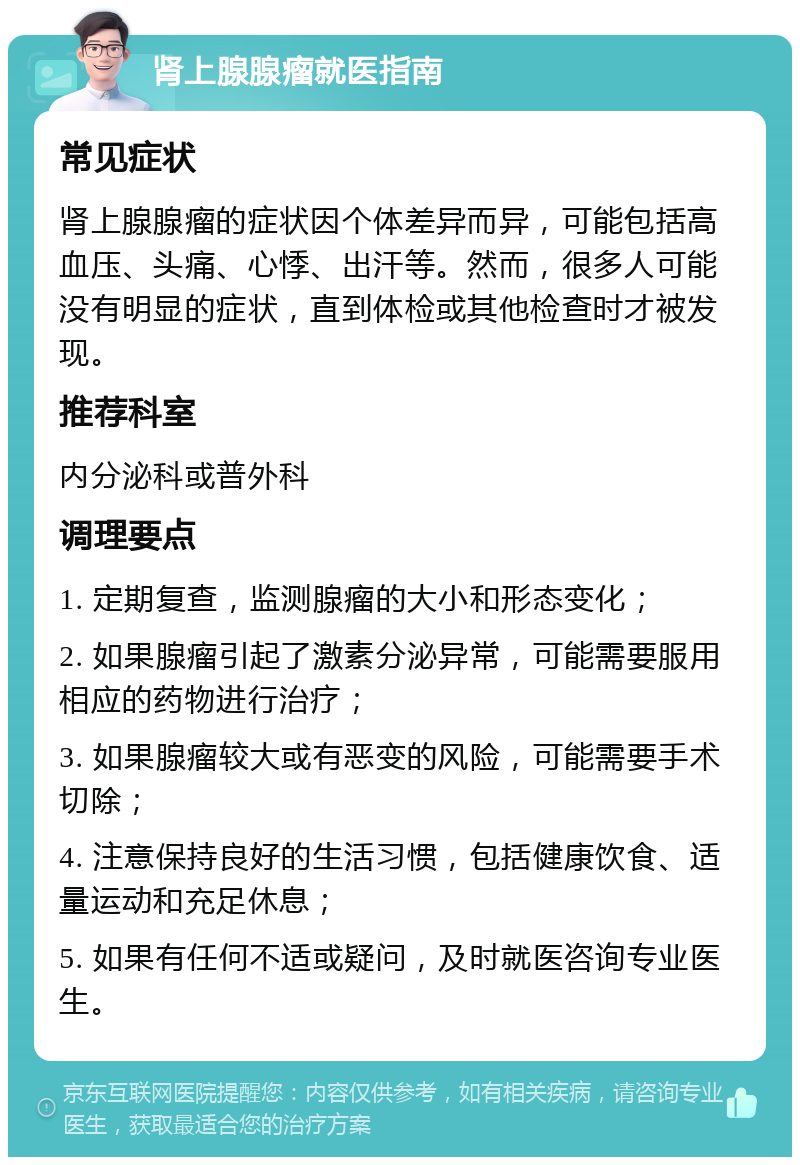 肾上腺腺瘤就医指南 常见症状 肾上腺腺瘤的症状因个体差异而异，可能包括高血压、头痛、心悸、出汗等。然而，很多人可能没有明显的症状，直到体检或其他检查时才被发现。 推荐科室 内分泌科或普外科 调理要点 1. 定期复查，监测腺瘤的大小和形态变化； 2. 如果腺瘤引起了激素分泌异常，可能需要服用相应的药物进行治疗； 3. 如果腺瘤较大或有恶变的风险，可能需要手术切除； 4. 注意保持良好的生活习惯，包括健康饮食、适量运动和充足休息； 5. 如果有任何不适或疑问，及时就医咨询专业医生。