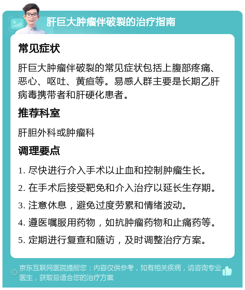 肝巨大肿瘤伴破裂的治疗指南 常见症状 肝巨大肿瘤伴破裂的常见症状包括上腹部疼痛、恶心、呕吐、黄疸等。易感人群主要是长期乙肝病毒携带者和肝硬化患者。 推荐科室 肝胆外科或肿瘤科 调理要点 1. 尽快进行介入手术以止血和控制肿瘤生长。 2. 在手术后接受靶免和介入治疗以延长生存期。 3. 注意休息，避免过度劳累和情绪波动。 4. 遵医嘱服用药物，如抗肿瘤药物和止痛药等。 5. 定期进行复查和随访，及时调整治疗方案。