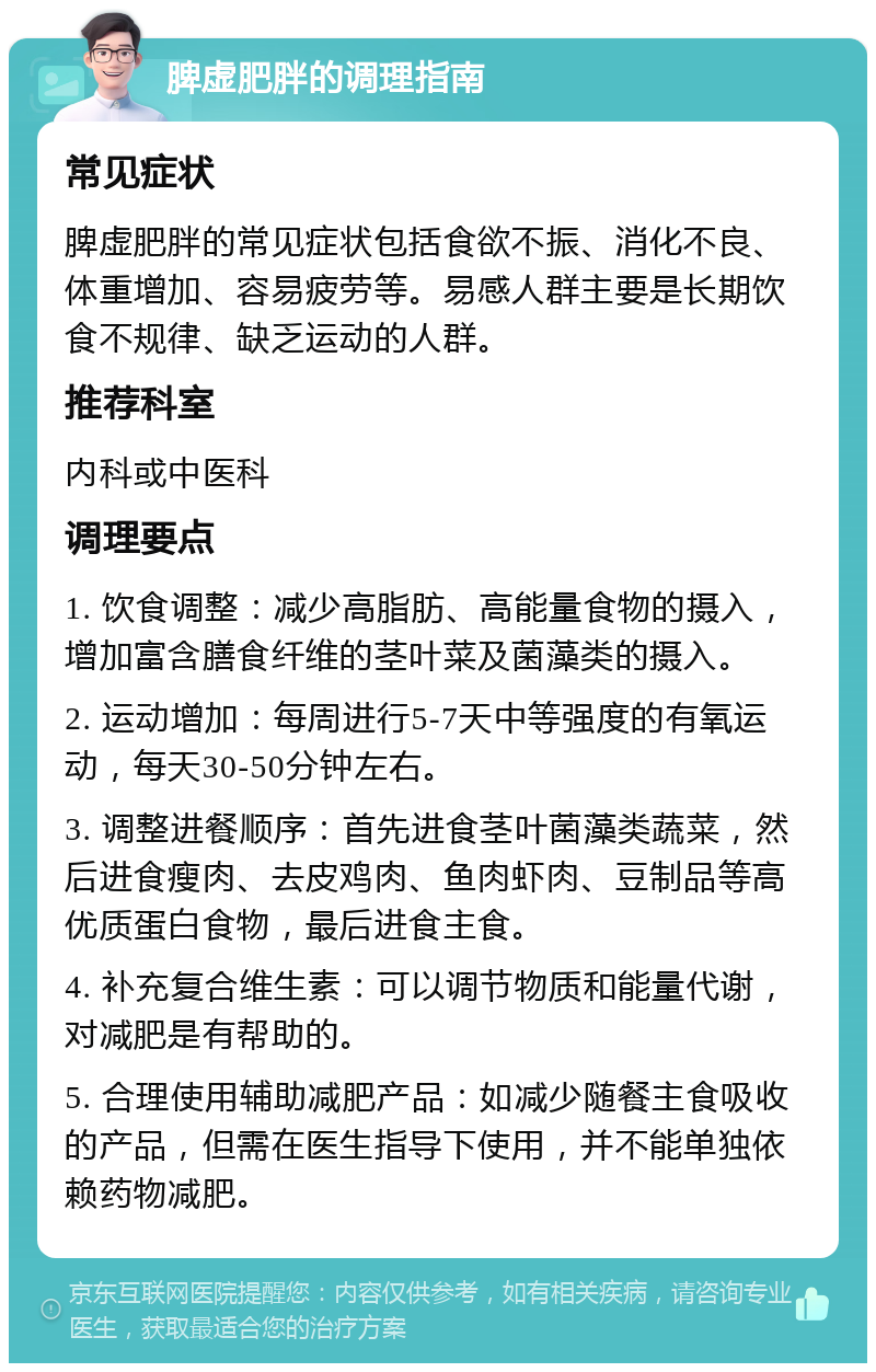 脾虚肥胖的调理指南 常见症状 脾虚肥胖的常见症状包括食欲不振、消化不良、体重增加、容易疲劳等。易感人群主要是长期饮食不规律、缺乏运动的人群。 推荐科室 内科或中医科 调理要点 1. 饮食调整：减少高脂肪、高能量食物的摄入，增加富含膳食纤维的茎叶菜及菌藻类的摄入。 2. 运动增加：每周进行5-7天中等强度的有氧运动，每天30-50分钟左右。 3. 调整进餐顺序：首先进食茎叶菌藻类蔬菜，然后进食瘦肉、去皮鸡肉、鱼肉虾肉、豆制品等高优质蛋白食物，最后进食主食。 4. 补充复合维生素：可以调节物质和能量代谢，对减肥是有帮助的。 5. 合理使用辅助减肥产品：如减少随餐主食吸收的产品，但需在医生指导下使用，并不能单独依赖药物减肥。