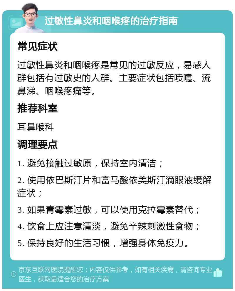 过敏性鼻炎和咽喉疼的治疗指南 常见症状 过敏性鼻炎和咽喉疼是常见的过敏反应，易感人群包括有过敏史的人群。主要症状包括喷嚏、流鼻涕、咽喉疼痛等。 推荐科室 耳鼻喉科 调理要点 1. 避免接触过敏原，保持室内清洁； 2. 使用依巴斯汀片和富马酸依美斯汀滴眼液缓解症状； 3. 如果青霉素过敏，可以使用克拉霉素替代； 4. 饮食上应注意清淡，避免辛辣刺激性食物； 5. 保持良好的生活习惯，增强身体免疫力。