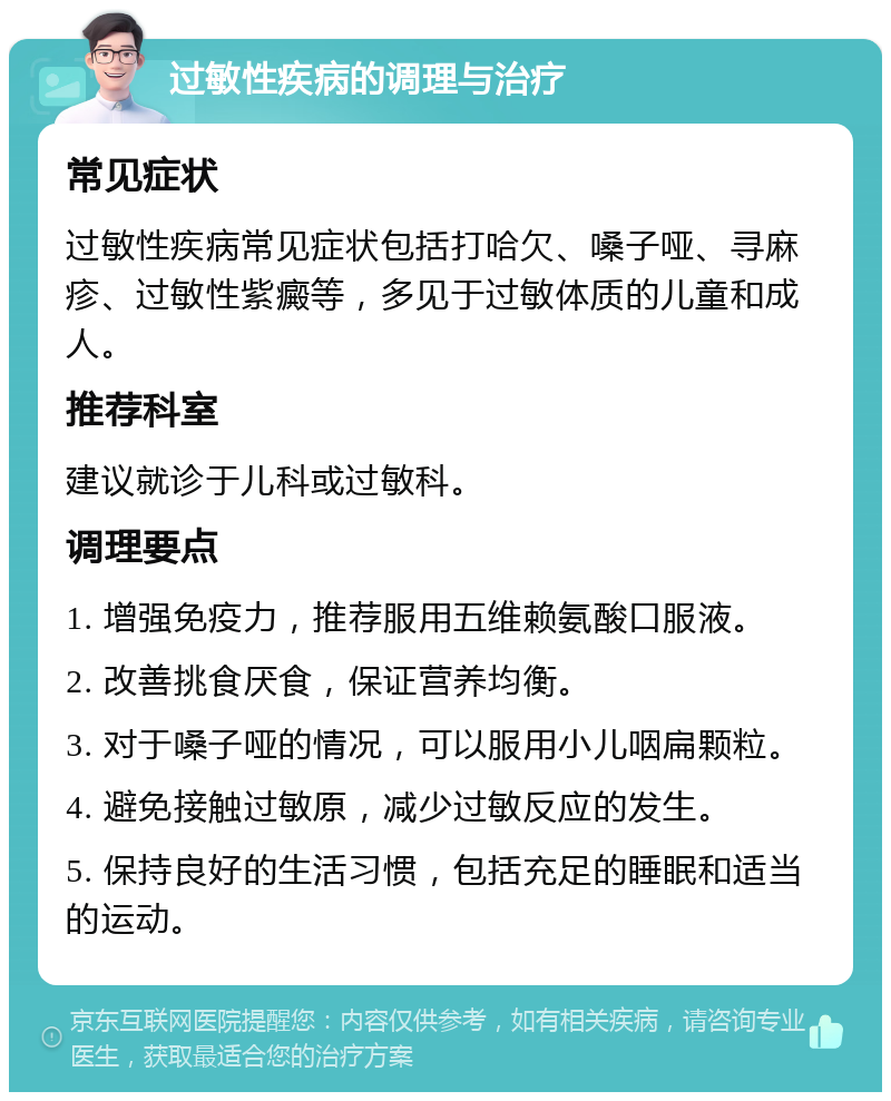 过敏性疾病的调理与治疗 常见症状 过敏性疾病常见症状包括打哈欠、嗓子哑、寻麻疹、过敏性紫癜等，多见于过敏体质的儿童和成人。 推荐科室 建议就诊于儿科或过敏科。 调理要点 1. 增强免疫力，推荐服用五维赖氨酸口服液。 2. 改善挑食厌食，保证营养均衡。 3. 对于嗓子哑的情况，可以服用小儿咽扁颗粒。 4. 避免接触过敏原，减少过敏反应的发生。 5. 保持良好的生活习惯，包括充足的睡眠和适当的运动。