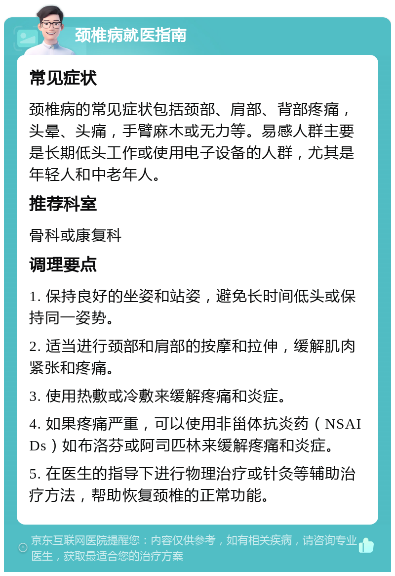 颈椎病就医指南 常见症状 颈椎病的常见症状包括颈部、肩部、背部疼痛，头晕、头痛，手臂麻木或无力等。易感人群主要是长期低头工作或使用电子设备的人群，尤其是年轻人和中老年人。 推荐科室 骨科或康复科 调理要点 1. 保持良好的坐姿和站姿，避免长时间低头或保持同一姿势。 2. 适当进行颈部和肩部的按摩和拉伸，缓解肌肉紧张和疼痛。 3. 使用热敷或冷敷来缓解疼痛和炎症。 4. 如果疼痛严重，可以使用非甾体抗炎药（NSAIDs）如布洛芬或阿司匹林来缓解疼痛和炎症。 5. 在医生的指导下进行物理治疗或针灸等辅助治疗方法，帮助恢复颈椎的正常功能。