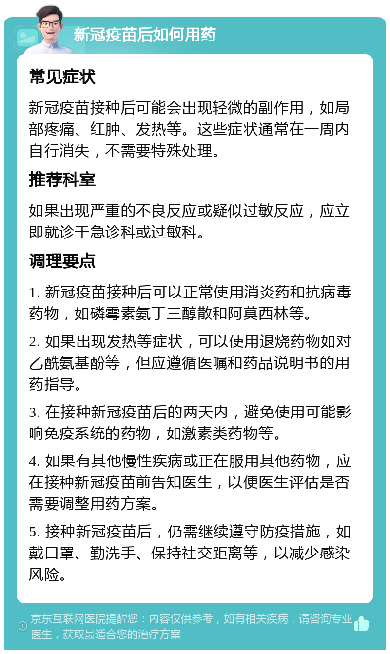 新冠疫苗后如何用药 常见症状 新冠疫苗接种后可能会出现轻微的副作用，如局部疼痛、红肿、发热等。这些症状通常在一周内自行消失，不需要特殊处理。 推荐科室 如果出现严重的不良反应或疑似过敏反应，应立即就诊于急诊科或过敏科。 调理要点 1. 新冠疫苗接种后可以正常使用消炎药和抗病毒药物，如磷霉素氨丁三醇散和阿莫西林等。 2. 如果出现发热等症状，可以使用退烧药物如对乙酰氨基酚等，但应遵循医嘱和药品说明书的用药指导。 3. 在接种新冠疫苗后的两天内，避免使用可能影响免疫系统的药物，如激素类药物等。 4. 如果有其他慢性疾病或正在服用其他药物，应在接种新冠疫苗前告知医生，以便医生评估是否需要调整用药方案。 5. 接种新冠疫苗后，仍需继续遵守防疫措施，如戴口罩、勤洗手、保持社交距离等，以减少感染风险。