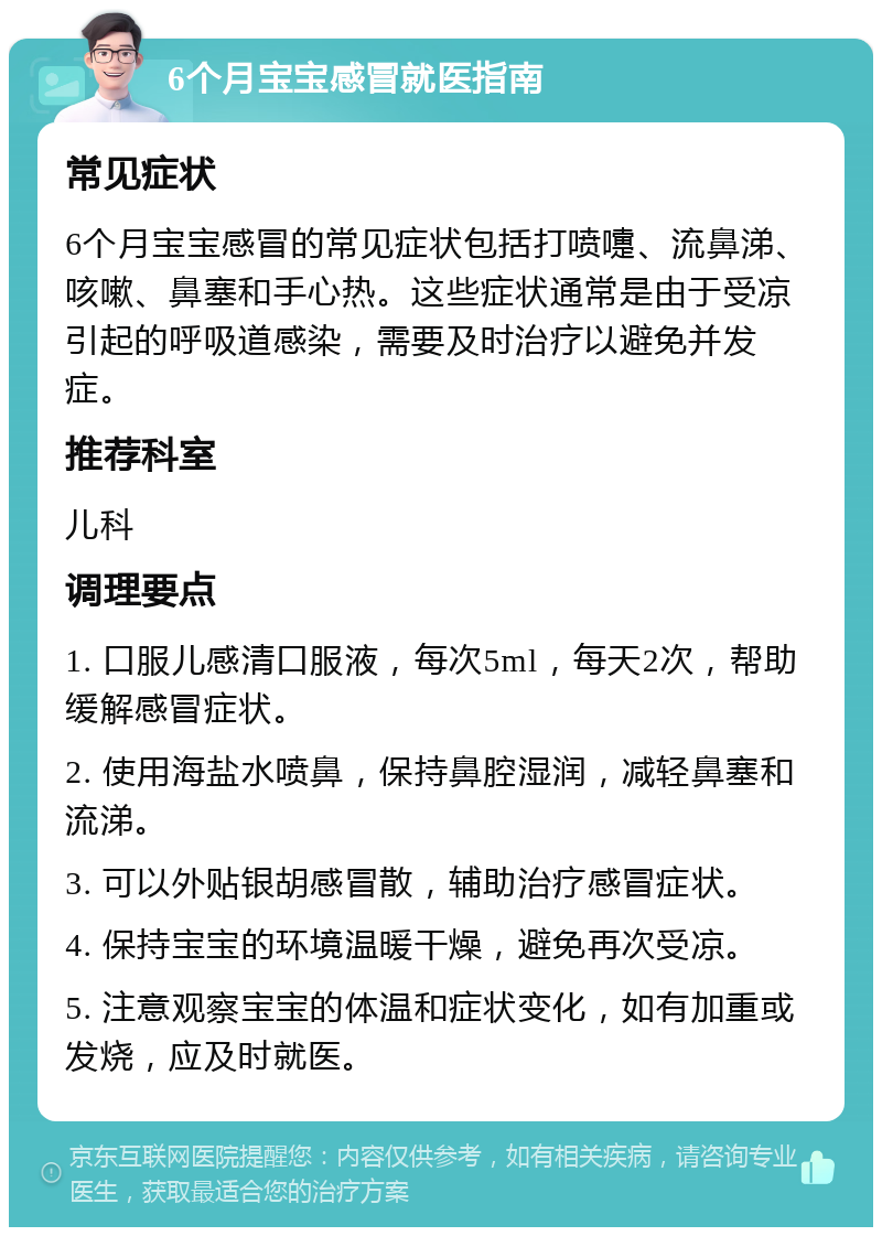 6个月宝宝感冒就医指南 常见症状 6个月宝宝感冒的常见症状包括打喷嚏、流鼻涕、咳嗽、鼻塞和手心热。这些症状通常是由于受凉引起的呼吸道感染，需要及时治疗以避免并发症。 推荐科室 儿科 调理要点 1. 口服儿感清口服液，每次5ml，每天2次，帮助缓解感冒症状。 2. 使用海盐水喷鼻，保持鼻腔湿润，减轻鼻塞和流涕。 3. 可以外贴银胡感冒散，辅助治疗感冒症状。 4. 保持宝宝的环境温暖干燥，避免再次受凉。 5. 注意观察宝宝的体温和症状变化，如有加重或发烧，应及时就医。