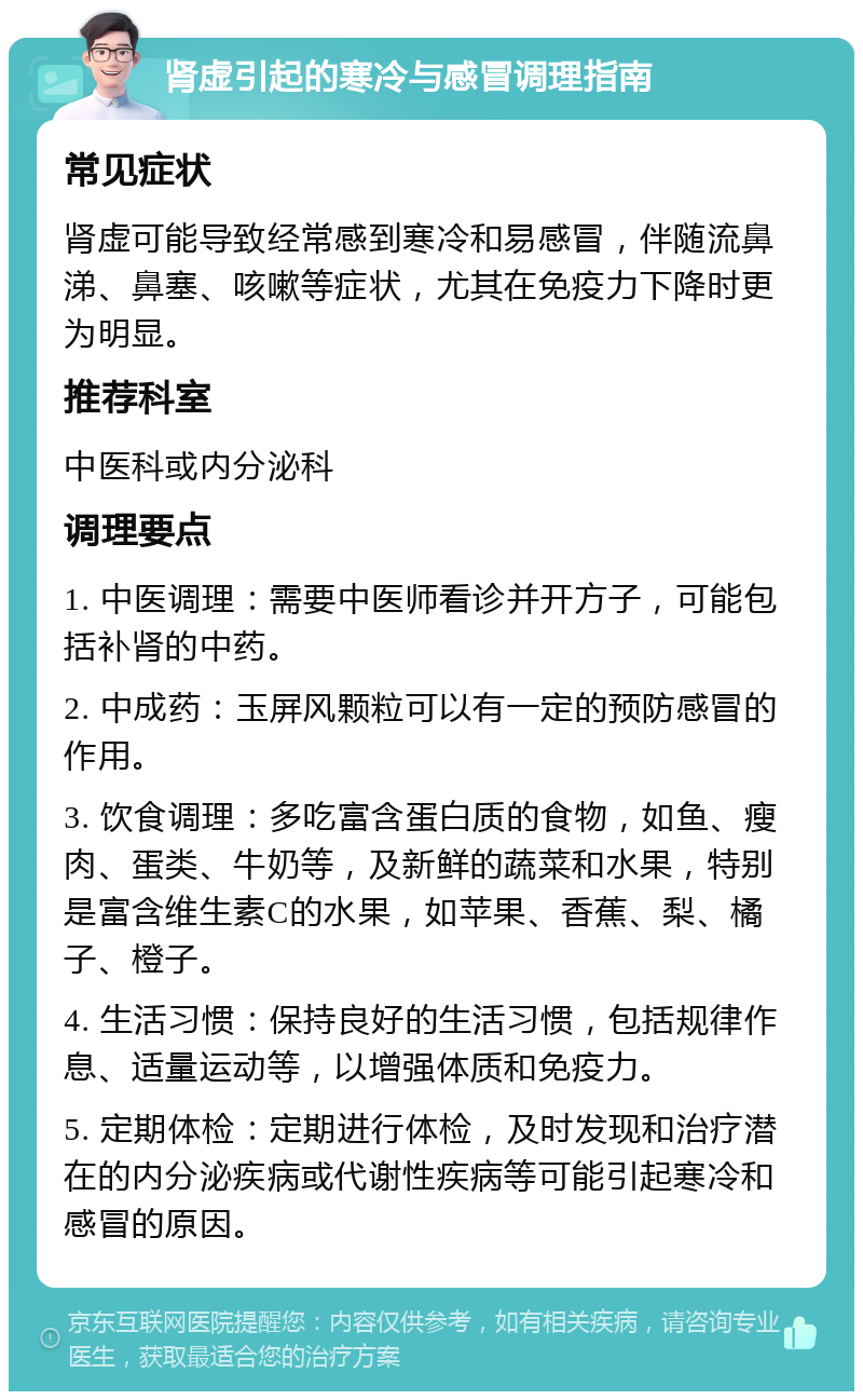 肾虚引起的寒冷与感冒调理指南 常见症状 肾虚可能导致经常感到寒冷和易感冒，伴随流鼻涕、鼻塞、咳嗽等症状，尤其在免疫力下降时更为明显。 推荐科室 中医科或内分泌科 调理要点 1. 中医调理：需要中医师看诊并开方子，可能包括补肾的中药。 2. 中成药：玉屏风颗粒可以有一定的预防感冒的作用。 3. 饮食调理：多吃富含蛋白质的食物，如鱼、瘦肉、蛋类、牛奶等，及新鲜的蔬菜和水果，特别是富含维生素C的水果，如苹果、香蕉、梨、橘子、橙子。 4. 生活习惯：保持良好的生活习惯，包括规律作息、适量运动等，以增强体质和免疫力。 5. 定期体检：定期进行体检，及时发现和治疗潜在的内分泌疾病或代谢性疾病等可能引起寒冷和感冒的原因。