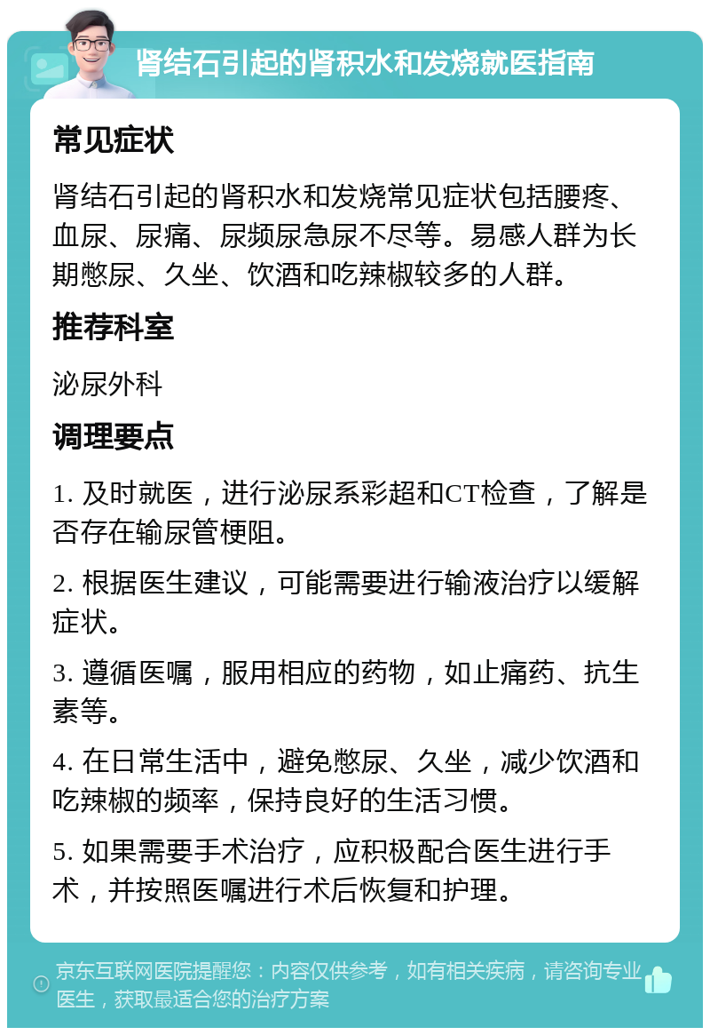 肾结石引起的肾积水和发烧就医指南 常见症状 肾结石引起的肾积水和发烧常见症状包括腰疼、血尿、尿痛、尿频尿急尿不尽等。易感人群为长期憋尿、久坐、饮酒和吃辣椒较多的人群。 推荐科室 泌尿外科 调理要点 1. 及时就医，进行泌尿系彩超和CT检查，了解是否存在输尿管梗阻。 2. 根据医生建议，可能需要进行输液治疗以缓解症状。 3. 遵循医嘱，服用相应的药物，如止痛药、抗生素等。 4. 在日常生活中，避免憋尿、久坐，减少饮酒和吃辣椒的频率，保持良好的生活习惯。 5. 如果需要手术治疗，应积极配合医生进行手术，并按照医嘱进行术后恢复和护理。