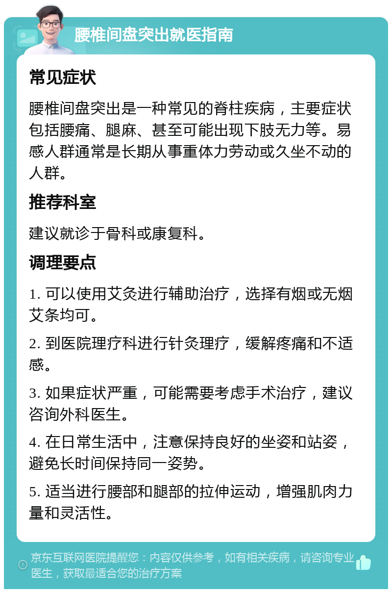 腰椎间盘突出就医指南 常见症状 腰椎间盘突出是一种常见的脊柱疾病，主要症状包括腰痛、腿麻、甚至可能出现下肢无力等。易感人群通常是长期从事重体力劳动或久坐不动的人群。 推荐科室 建议就诊于骨科或康复科。 调理要点 1. 可以使用艾灸进行辅助治疗，选择有烟或无烟艾条均可。 2. 到医院理疗科进行针灸理疗，缓解疼痛和不适感。 3. 如果症状严重，可能需要考虑手术治疗，建议咨询外科医生。 4. 在日常生活中，注意保持良好的坐姿和站姿，避免长时间保持同一姿势。 5. 适当进行腰部和腿部的拉伸运动，增强肌肉力量和灵活性。