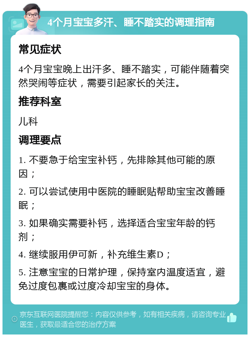 4个月宝宝多汗、睡不踏实的调理指南 常见症状 4个月宝宝晚上出汗多、睡不踏实，可能伴随着突然哭闹等症状，需要引起家长的关注。 推荐科室 儿科 调理要点 1. 不要急于给宝宝补钙，先排除其他可能的原因； 2. 可以尝试使用中医院的睡眠贴帮助宝宝改善睡眠； 3. 如果确实需要补钙，选择适合宝宝年龄的钙剂； 4. 继续服用伊可新，补充维生素D； 5. 注意宝宝的日常护理，保持室内温度适宜，避免过度包裹或过度冷却宝宝的身体。