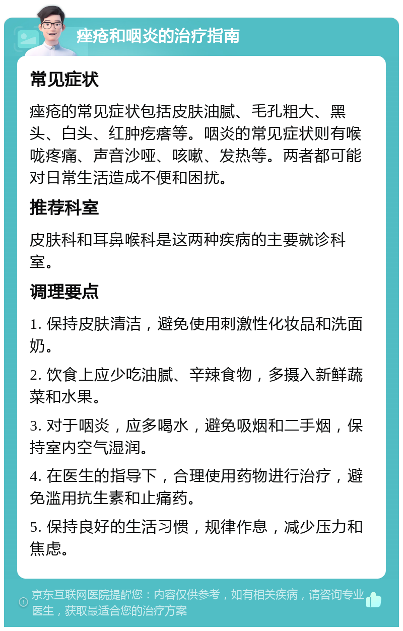 痤疮和咽炎的治疗指南 常见症状 痤疮的常见症状包括皮肤油腻、毛孔粗大、黑头、白头、红肿疙瘩等。咽炎的常见症状则有喉咙疼痛、声音沙哑、咳嗽、发热等。两者都可能对日常生活造成不便和困扰。 推荐科室 皮肤科和耳鼻喉科是这两种疾病的主要就诊科室。 调理要点 1. 保持皮肤清洁，避免使用刺激性化妆品和洗面奶。 2. 饮食上应少吃油腻、辛辣食物，多摄入新鲜蔬菜和水果。 3. 对于咽炎，应多喝水，避免吸烟和二手烟，保持室内空气湿润。 4. 在医生的指导下，合理使用药物进行治疗，避免滥用抗生素和止痛药。 5. 保持良好的生活习惯，规律作息，减少压力和焦虑。