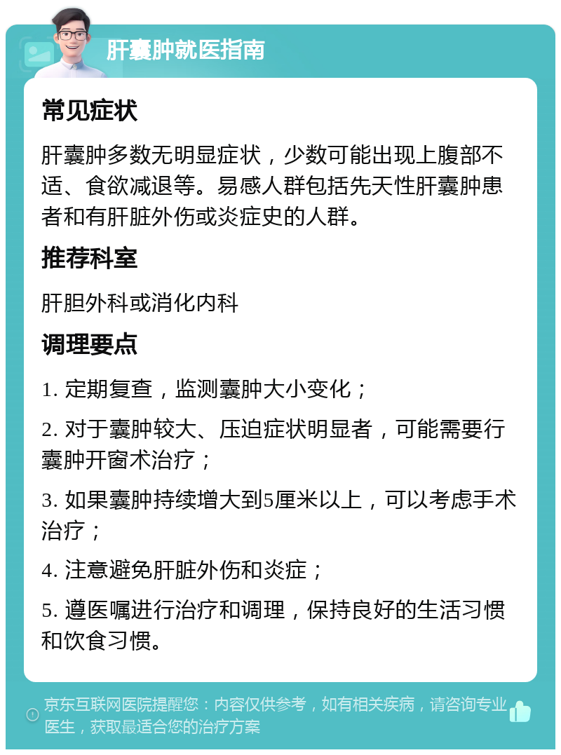 肝囊肿就医指南 常见症状 肝囊肿多数无明显症状，少数可能出现上腹部不适、食欲减退等。易感人群包括先天性肝囊肿患者和有肝脏外伤或炎症史的人群。 推荐科室 肝胆外科或消化内科 调理要点 1. 定期复查，监测囊肿大小变化； 2. 对于囊肿较大、压迫症状明显者，可能需要行囊肿开窗术治疗； 3. 如果囊肿持续增大到5厘米以上，可以考虑手术治疗； 4. 注意避免肝脏外伤和炎症； 5. 遵医嘱进行治疗和调理，保持良好的生活习惯和饮食习惯。