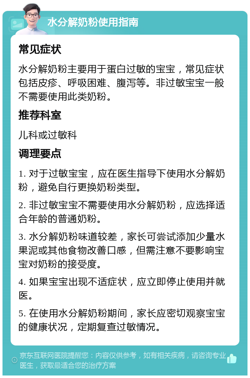 水分解奶粉使用指南 常见症状 水分解奶粉主要用于蛋白过敏的宝宝，常见症状包括皮疹、呼吸困难、腹泻等。非过敏宝宝一般不需要使用此类奶粉。 推荐科室 儿科或过敏科 调理要点 1. 对于过敏宝宝，应在医生指导下使用水分解奶粉，避免自行更换奶粉类型。 2. 非过敏宝宝不需要使用水分解奶粉，应选择适合年龄的普通奶粉。 3. 水分解奶粉味道较差，家长可尝试添加少量水果泥或其他食物改善口感，但需注意不要影响宝宝对奶粉的接受度。 4. 如果宝宝出现不适症状，应立即停止使用并就医。 5. 在使用水分解奶粉期间，家长应密切观察宝宝的健康状况，定期复查过敏情况。